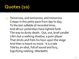 Quotes (10)Tomorrow, and tomorrow, and tomorrowCreeps in this petty pace from day to day,To the last syllable of recorded time;And all our yesterdays have lighted foolsThe way to dusty death.  Out, out, brief candle!Life's but a walking shadow, a poor playerThat struts and frets his hour upon the stageAnd then is heard no more.  It is a taleTold by an idiot, full of sound and fury,Signifying nothing. (Macbeth)23
