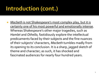 Introduction (cont.)Macbeth is not Shakespeare’s most complex play, but it is certainly one of his most powerful and emotionally intense. Whereas Shakespeare’s other major tragedies, such as Hamlet and Othello, fastidiously explore the intellectual predicaments faced by their subjects and the fine nuances of their subjects’ characters, Macbeth tumbles madly from its opening to its conclusion. It is a sharp, jagged sketch of theme and character; as such, it has shocked and fascinated audiences for nearly four hundred years.4