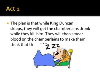    The plan is that while King Duncan
    sleeps, they will get the chamberlains drunk
    while they kill him. They will then smear
    blood on the chamberlains to make them
    think that they did it.
 
