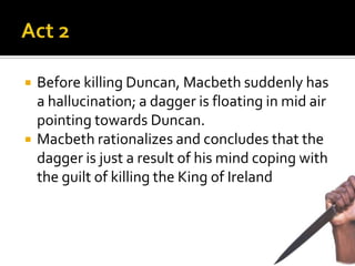    Before killing Duncan, Macbeth suddenly has
    a hallucination; a dagger is floating in mid air
    pointing towards Duncan.
   Macbeth rationalizes and concludes that the
    dagger is just a result of his mind coping with
    the guilt of killing the King of Ireland.
 