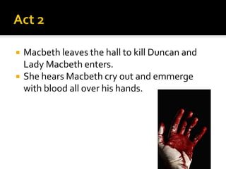    Macbeth leaves the hall to kill Duncan and
    Lady Macbeth enters.
   She hears Macbeth cry out and emmerge
    with blood all over his hands.
 