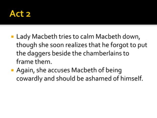    Lady Macbeth tries to calm Macbeth down,
    though she soon realizes that he forgot to put
    the daggers beside the chamberlains to
    frame them.
   Again, she accuses Macbeth of being
    cowardly and should be ashamed of himself.
 
