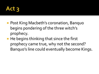    Post King Macbeth’s coronation, Banquo
    begins pondering of the three witch’s
    prophecy.
   He begins thinking that since the first
    prophecy came true, why not the second?
    Banquo’s line could eventually become Kings.
 