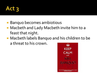    Banquo becomes ambiotious
   Macbeth and Lady Macbeth invite him to a
    feast that night.
   Macbeth labels Banquo and his children to be
    a threat to his crown.
 