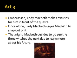    Embarassed, Lady Macbeth makes excuses
    for him in front of the guests.
   Once alone, Lady Macbeth urges Macbeth to
    snap out of it.
   That night, Macbeth decides to go see the
    three witches the next day to learn more
    about his future.
 