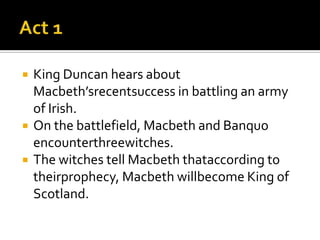    King Duncan hears about
    Macbeth’srecentsuccess in battling an army
    of Irish.
   On the battlefield, Macbeth and Banquo
    encounterthreewitches.
   The witches tell Macbeth thataccording to
    theirprophecy, Macbeth willbecome King of
    Scotland.
 