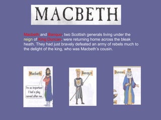 Macbeth and Banquo, two Scottish generals living under the
reign of King Duncan, were returning home across the bleak
heath. They had just bravely defeated an army of rebels much to
the delight of the king, who was Macbeth’s cousin.
 