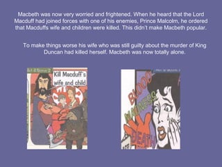 Macbeth was now very worried and frightened. When he heard that the Lord
Macduff had joined forces with one of his enemies, Prince Malcolm, he ordered
that Macduffs wife and children were killed. This didn’t make Macbeth popular.
To make things worse his wife who was still guilty about the murder of King
Duncan had killed herself. Macbeth was now totally alone.
 