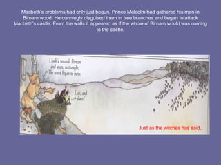 Macbeth’s problems had only just begun. Prince Malcolm had gathered his men in
Birnam wood. He cunningly disguised them in tree branches and began to attack
Macbeth’s castle. From the walls it appeared as if the whole of Birnam would was coming
to the castle.
Just as the witches has said.
 
