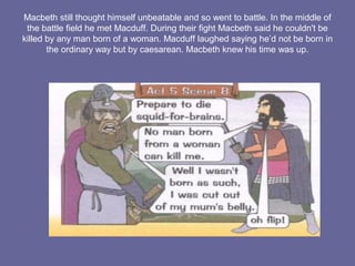 Macbeth still thought himself unbeatable and so went to battle. In the middle of
the battle field he met Macduff. During their fight Macbeth said he couldn't be
killed by any man born of a woman. Macduff laughed saying he’d not be born in
the ordinary way but by caesarean. Macbeth knew his time was up.
 