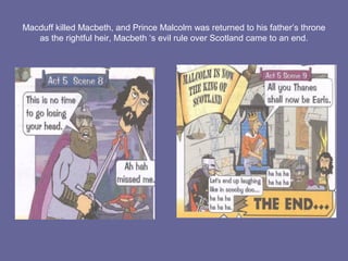 Macduff killed Macbeth, and Prince Malcolm was returned to his father’s throne
as the rightful heir, Macbeth ‘s evil rule over Scotland came to an end.
 