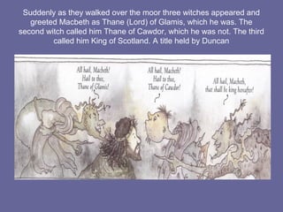 Suddenly as they walked over the moor three witches appeared and
greeted Macbeth as Thane (Lord) of Glamis, which he was. The
second witch called him Thane of Cawdor, which he was not. The third
called him King of Scotland. A title held by Duncan
 