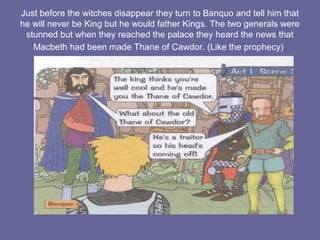 Just before the witches disappear they turn to Banquo and tell him that
he will never be King but he would father Kings. The two generals were
stunned but when they reached the palace they heard the news that
Macbeth had been made Thane of Cawdor. (Like the prophecy)
 