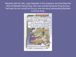 Macbeth told his wife, Lady Macbeth of the prophecy and she liked the
idea of Macbeth being King. She was worried because King Duncan
had said his son would be King so she set about persuading Macbeth
to kill the King.
 