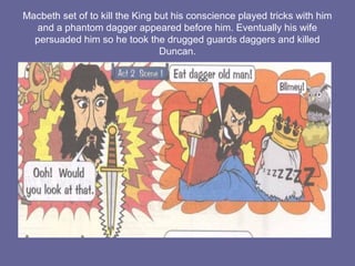 Macbeth set of to kill the King but his conscience played tricks with him
and a phantom dagger appeared before him. Eventually his wife
persuaded him so he took the drugged guards daggers and killed
Duncan.
 