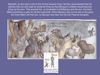 Macbeth, as the next in line to the throne became King. He then remembered that the
witches had not only said he would be King but that Banquo’s children would become
King not his own. This worried him, so he plotted to kill Banquo and his son. He hired
killers and threw a party for all the local lords. When Banquo was on his way to the party
the hired killers did their job, so Banquo was slain but his son Fleance escaped.
 