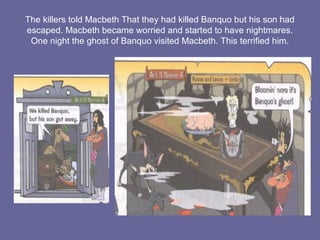 The killers told Macbeth That they had killed Banquo but his son had
escaped. Macbeth became worried and started to have nightmares.
One night the ghost of Banquo visited Macbeth. This terrified him.
 