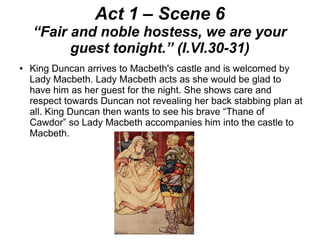 Act 1 – Scene 6
“Fair and noble hostess, we are your
guest tonight.” (I.VI.30-31)
● King Duncan arrives to Macbeth's castle and is welcomed by
Lady Macbeth. Lady Macbeth acts as she would be glad to
have him as her guest for the night. She shows care and
respect towards Duncan not revealing her back stabbing plan at
all. King Duncan then wants to see his brave “Thane of
Cawdor” so Lady Macbeth accompanies him into the castle to
Macbeth.
 