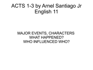 ACTS 1-3 by Arnel Santiago Jr
English 11
MAJOR EVENTS, CHARACTERS
WHAT HAPPENED?
WHO INFLUENCED WHO?
 