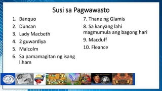 Susi sa Pagwawasto
1. Banquo
2. Duncan
3. Lady Macbeth
4. 2 guwardiya
5. Malcolm
6. Sa pamamagitan ng isang
liham
7. Thane ng Glamis
8. Sa kanyang lahi
magmumula ang bagong hari
9. Macduff
10. Fleance
 