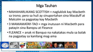 Mga Tauhan
• MAHAHARLIKANG SCOTTISH = nagluklok kay Macbeth
sa trono; pero sa huli ay sinuportahan sina Macduff at
Malcolm sa pagpatay kay Macbeth
• 3 MAMAMATAY-TAO = mga inutusan ni Macbeth para
patayin sina Banqou at Fleance
• FLEANCE = anak ni Banquo na nakatakas mula sa balak
na pagpatay sa kanilang mag-ama
 