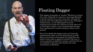 Floating Dagger
• This dagger encourages or “pushes” Macbeth to commit
the crime. Although it is meant to encourage Macbeth
to do the murder, it is at the same time, showing the
audience that what Macbeth is about to do, although it
being obvious, is evil. Shakespeare uses the
supernatural to guide the audience to show what evil
is. You begin to notice, as you read through the play,
that supernatural is used in all places where evil is
present
• Even if we decide the dagger comes sent from the
supernatural realm, is it sent from heaven or hell?
Does it encourage or discourage the deed? Does the
blood it bears seek to appall or enthral? The text, it
seems, provides no definitive answer, and from this we
are probably to feel the same duality, the same
uncertainty, as Macbeth.
 