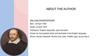 WILLIAM SHAKESPEARE
Born : 26 April 1564
Death: 23 April 1616
Profession: English playwright, poet and actor
Known as: the greatest writer and dramatist in the English language
Works: Hamlet, Macbeth, Romeo and Juliet, Twelfth night, As you like it
ABOUT THE AUTHOR
 