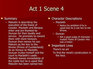 Act 1 Scene 4 Summary Malcolm is describing the execution of the thane of Cawdor. Macbeth and Banquo enter and are thanked by Duncan for their loyalty and service.  He promises to reward them with more honours.  Duncan then names his son Malcom as the heir to the throne (Prince of Cumberland).  As an honour to Macbeth, Duncan invites himself and the court to Macbeth’s castle.  Macbeth leaves immediately of the castle but he is upset that Malcolm has been named heir. Character Descriptions Macbeth Notice his ambition 0 he is upset that he is not heir to the throne.  Duncan Not a good judge of character – trusted Thane of Cawdor who was a traitor.  Important Lines There’s no art To find the mind’s construction in the face. 