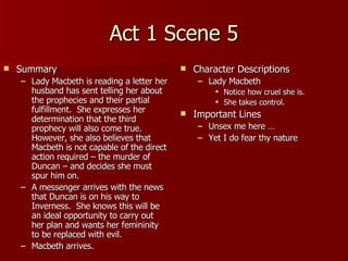 Act 1 Scene 5 Summary Lady Macbeth is reading a letter her husband has sent telling her about the prophecies and their partial fulfillment.  She expresses her determination that the third prophecy will also come true.  However, she also believes that Macbeth is not capable of the direct action required – the murder of Duncan – and decides she must spur him on. A messenger arrives with the news that Duncan is on his way to Inverness.  She knows this will be an ideal opportunity to carry out her plan and wants her femininity to be replaced with evil. Macbeth arrives. Character Descriptions Lady Macbeth Notice how cruel she is. She takes control. Important Lines Unsex me here … Yet I do fear thy nature 