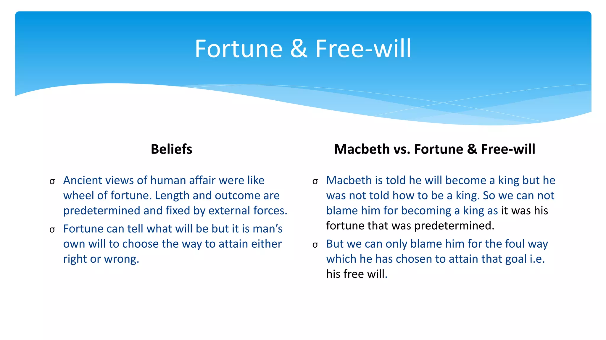 Fortune & Free-will
Beliefs
σ Ancient views of human affair were like
wheel of fortune. Length and outcome are
predetermined and fixed by external forces.
σ Fortune can tell what will be but it is man’s
own will to choose the way to attain either
right or wrong.
Macbeth vs. Fortune & Free-will
σ Macbeth is told he will become a king but he
was not told how to be a king. So we can not
blame him for becoming a king as it was his
fortune that was predetermined.
σ But we can only blame him for the foul way
which he has chosen to attain that goal i.e.
his free will.
 