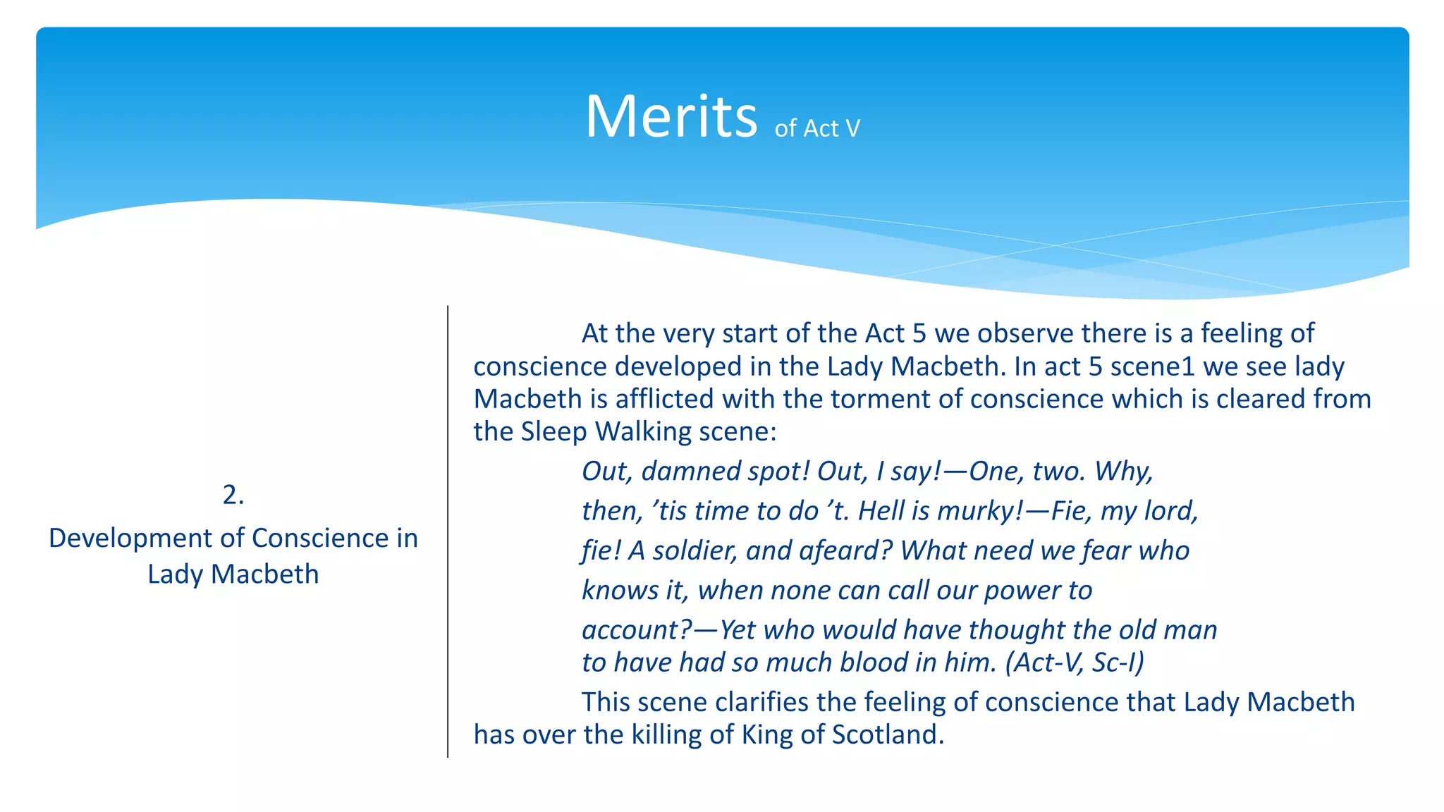 Merits of Act V
2.
Development of Conscience in
Lady Macbeth
At the very start of the Act 5 we observe there is a feeling of
conscience developed in the Lady Macbeth. In act 5 scene1 we see lady
Macbeth is afflicted with the torment of conscience which is cleared from
the Sleep Walking scene:
Out, damned spot! Out, I say!—One, two. Why,
then, ’tis time to do ’t. Hell is murky!—Fie, my lord,
fie! A soldier, and afeard? What need we fear who
knows it, when none can call our power to
account?—Yet who would have thought the old man
to have had so much blood in him. (Act-V, Sc-I)
This scene clarifies the feeling of conscience that Lady Macbeth
has over the killing of King of Scotland.
 