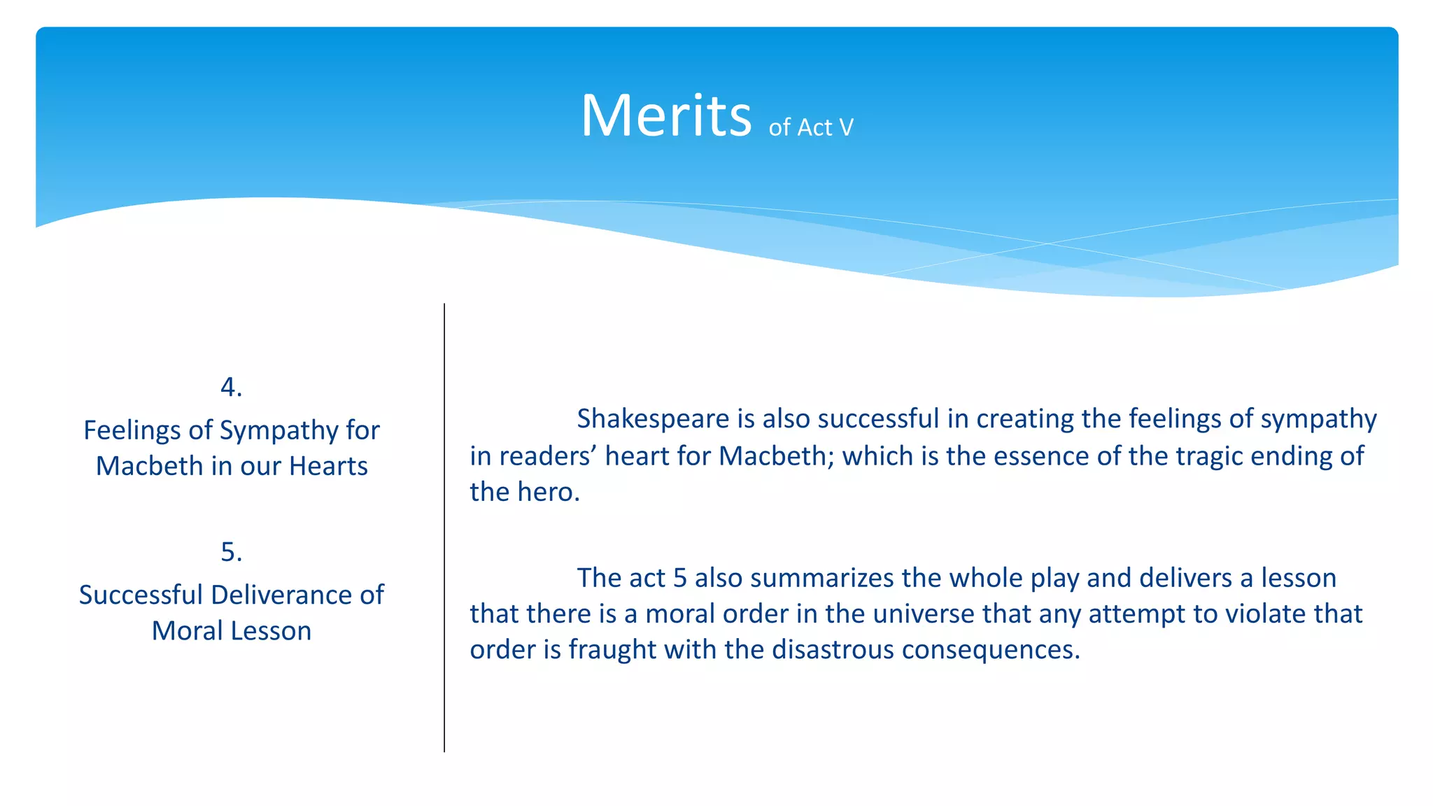 Merits of Act V
4.
Feelings of Sympathy for
Macbeth in our Hearts
5.
Successful Deliverance of
Moral Lesson
Shakespeare is also successful in creating the feelings of sympathy
in readers’ heart for Macbeth; which is the essence of the tragic ending of
the hero.
The act 5 also summarizes the whole play and delivers a lesson
that there is a moral order in the universe that any attempt to violate that
order is fraught with the disastrous consequences.
 