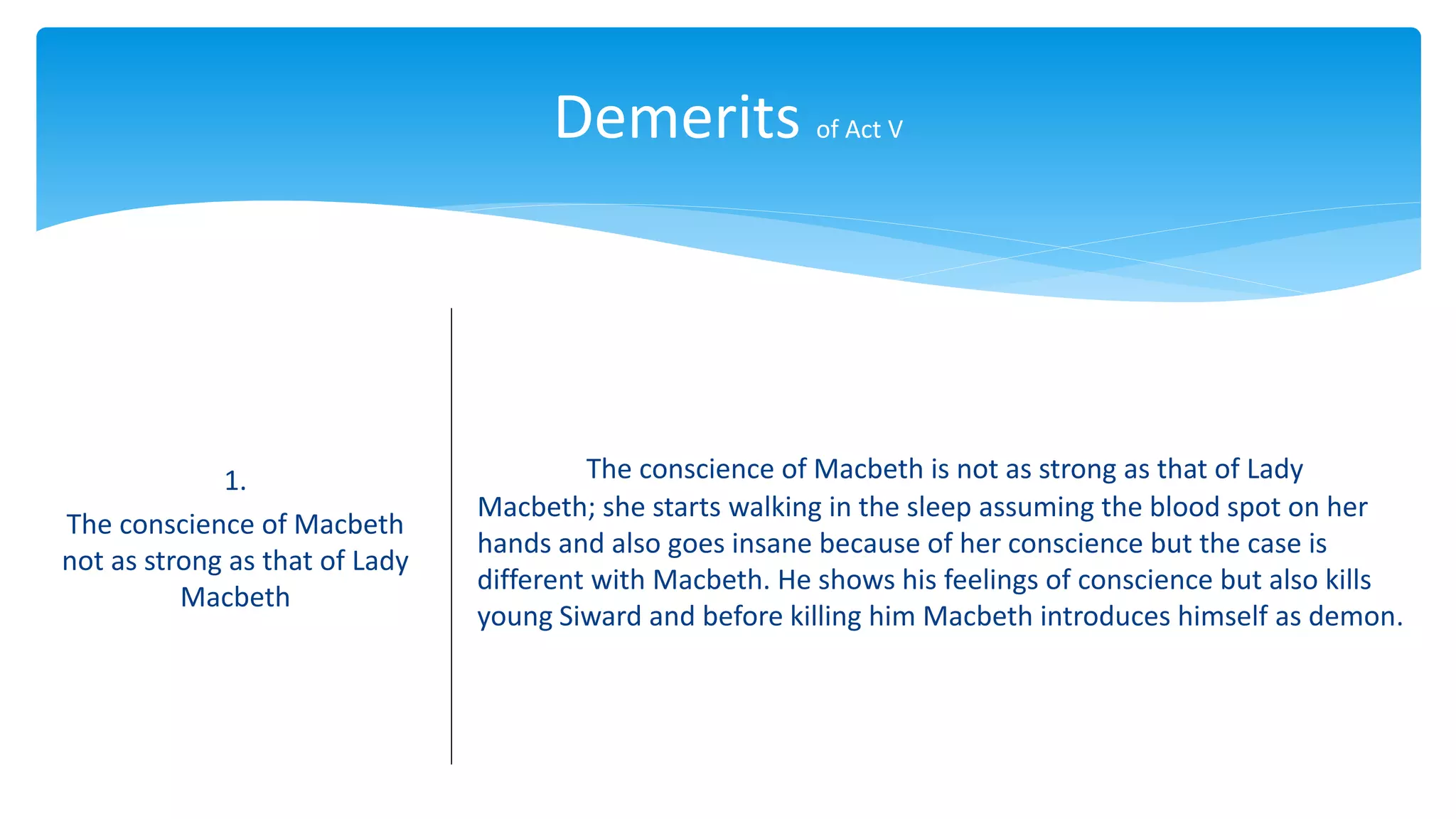 Demerits of Act V
1.
The conscience of Macbeth
not as strong as that of Lady
Macbeth
The conscience of Macbeth is not as strong as that of Lady
Macbeth; she starts walking in the sleep assuming the blood spot on her
hands and also goes insane because of her conscience but the case is
different with Macbeth. He shows his feelings of conscience but also kills
young Siward and before killing him Macbeth introduces himself as demon.
 