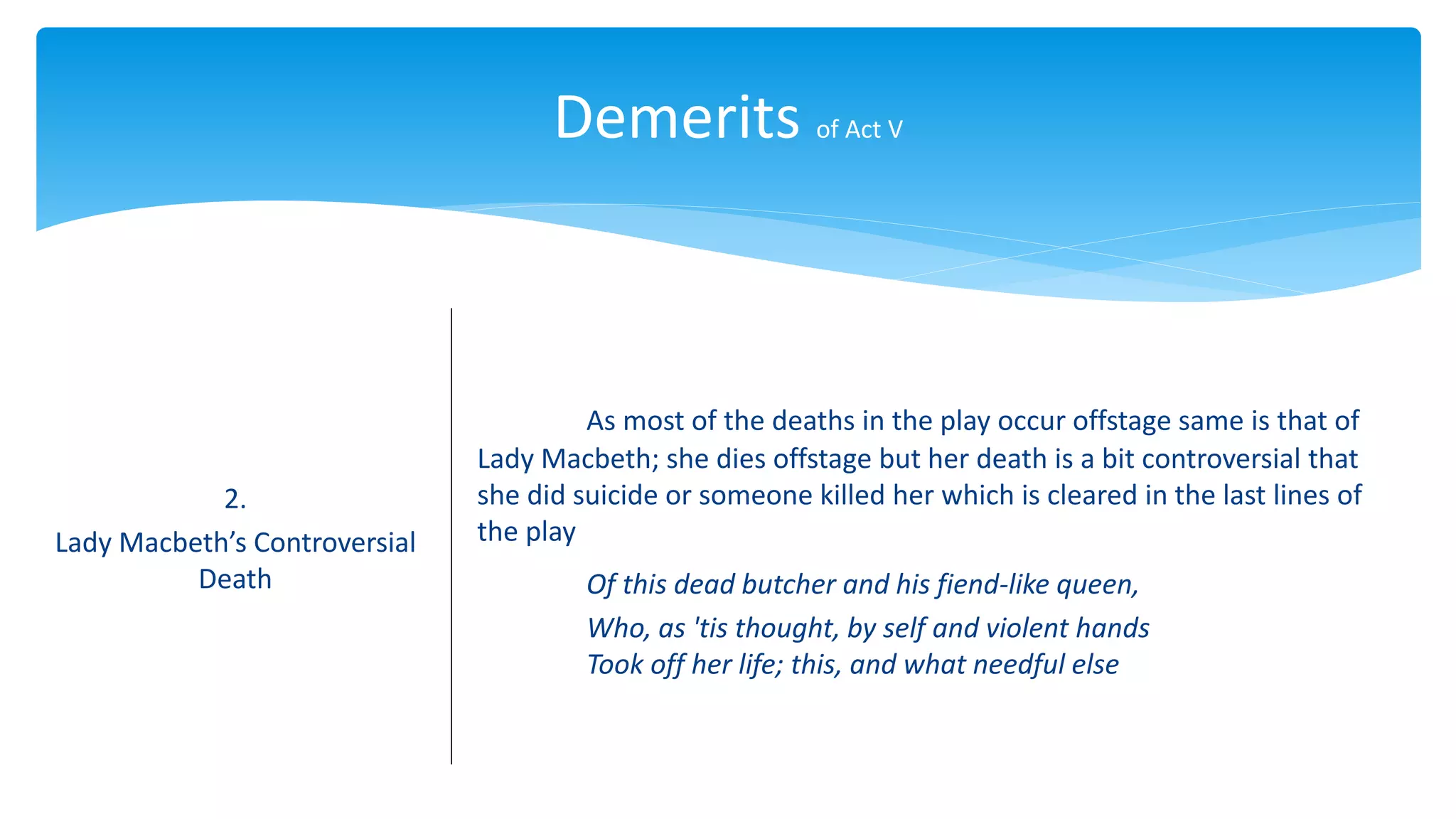 Demerits of Act V
2.
Lady Macbeth’s Controversial
Death
As most of the deaths in the play occur offstage same is that of
Lady Macbeth; she dies offstage but her death is a bit controversial that
she did suicide or someone killed her which is cleared in the last lines of
the play
Of this dead butcher and his fiend-like queen,
Who, as 'tis thought, by self and violent hands
Took off her life; this, and what needful else
 