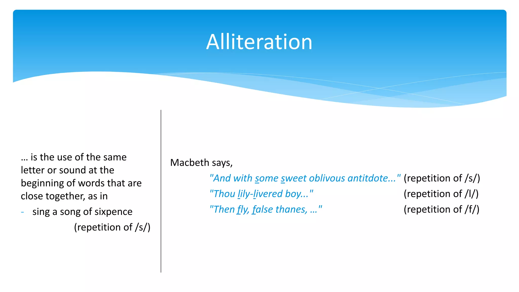 Alliteration
… is the use of the same
letter or sound at the
beginning of words that are
close together, as in
- sing a song of sixpence
(repetition of /s/)
Macbeth says,
"And with some sweet oblivous antitdote..." (repetition of /s/)
"Thou lily-livered boy..." (repetition of /l/)
"Then fly, false thanes, …" (repetition of /f/)
 