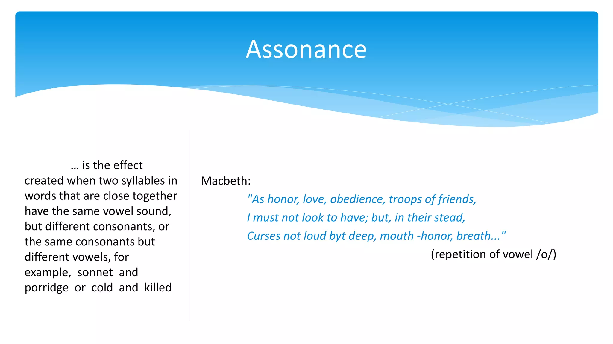Assonance
… is the effect
created when two syllables in
words that are close together
have the same vowel sound,
but different consonants, or
the same consonants but
different vowels, for
example, sonnet and
porridge or cold and killed
Macbeth:
"As honor, love, obedience, troops of friends,
I must not look to have; but, in their stead,
Curses not loud byt deep, mouth -honor, breath..."
(repetition of vowel /o/)
 