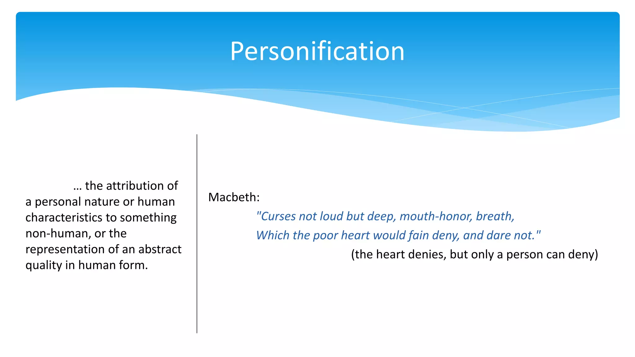 Personification
… the attribution of
a personal nature or human
characteristics to something
non-human, or the
representation of an abstract
quality in human form.
Macbeth:
"Curses not loud but deep, mouth-honor, breath,
Which the poor heart would fain deny, and dare not."
(the heart denies, but only a person can deny)
 
