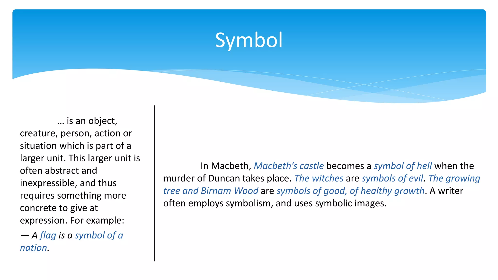 Symbol
… is an object,
creature, person, action or
situation which is part of a
larger unit. This larger unit is
often abstract and
inexpressible, and thus
requires something more
concrete to give at
expression. For example:
— A flag is a symbol of a
nation.
In Macbeth, Macbeth’s castle becomes a symbol of hell when the
murder of Duncan takes place. The witches are symbols of evil. The growing
tree and Birnam Wood are symbols of good, of healthy growth. A writer
often employs symbolism, and uses symbolic images.
 