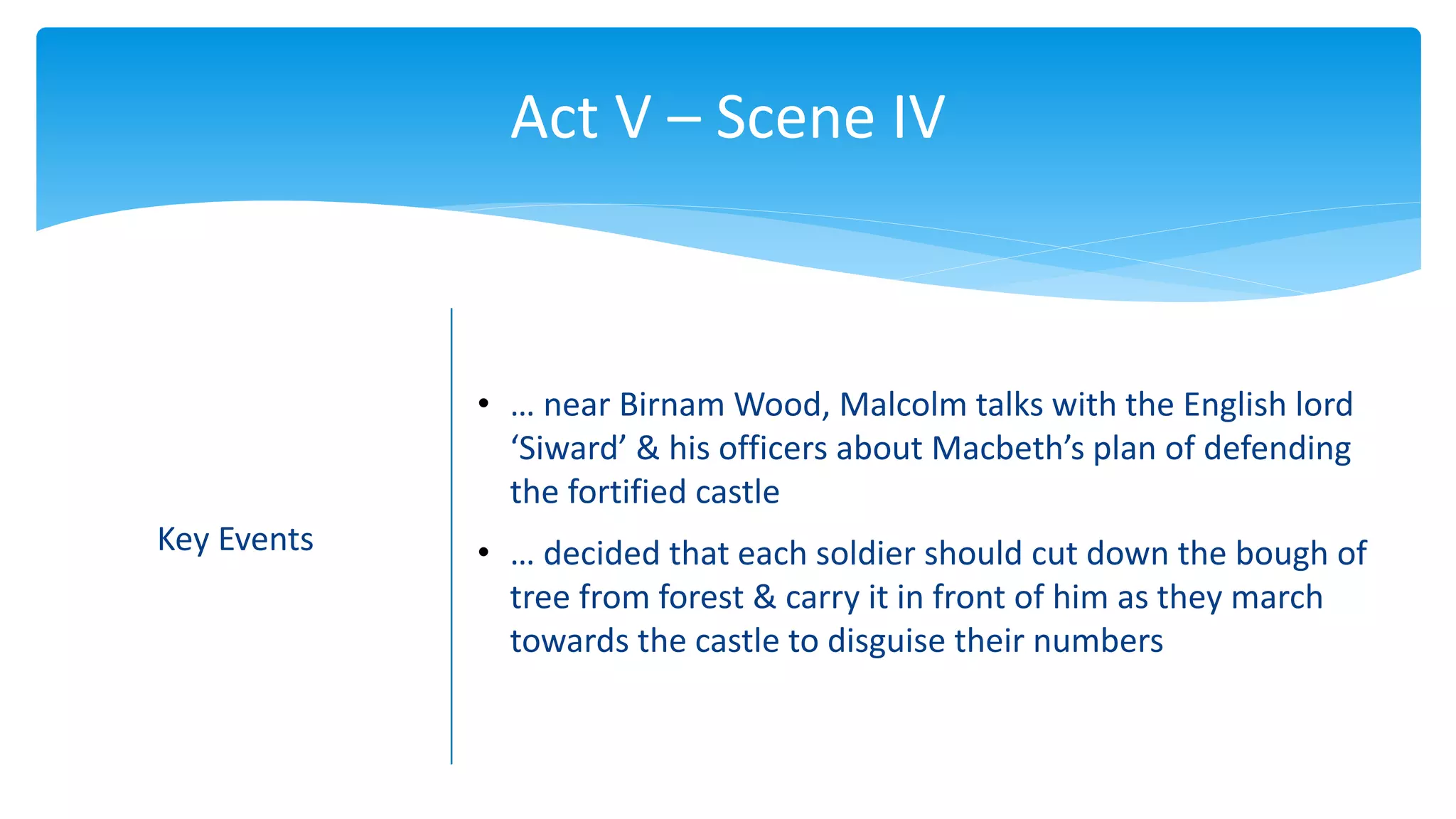 Act V – Scene IV
Key Events
• … near Birnam Wood, Malcolm talks with the English lord
‘Siward’ & his officers about Macbeth’s plan of defending
the fortified castle
• … decided that each soldier should cut down the bough of
tree from forest & carry it in front of him as they march
towards the castle to disguise their numbers
 