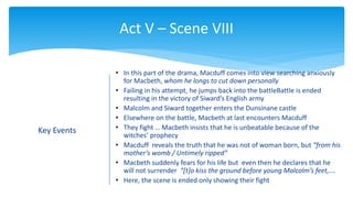 Act V – Scene VIII
Key Events
• In this part of the drama, Macduff comes into view searching anxiously
for Macbeth, whom he longs to cut down personally
• Failing in his attempt, he jumps back into the battleBattle is ended
resulting in the victory of Siward’s English army
• Malcolm and Siward together enters the Dunsinane castle
• Elsewhere on the battle, Macbeth at last encounters Macduff
• They fight … Macbeth insists that he is unbeatable because of the
witches’ prophecy
• Macduff reveals the truth that he was not of woman born, but “from his
mother’s womb / Untimely ripped”
• Macbeth suddenly fears for his life but even then he declares that he
will not surrender “[t]o kiss the ground before young Malcolm’s feet,….
• Here, the scene is ended only showing their fight
 