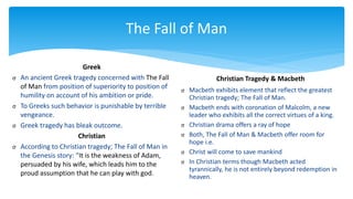 The Fall of Man
Greek
σ An ancient Greek tragedy concerned with The Fall
of Man from position of superiority to position of
humility on account of his ambition or pride.
σ To Greeks such behavior is punishable by terrible
vengeance.
σ Greek tragedy has bleak outcome.
Christian
σ According to Christian tragedy; The Fall of Man in
the Genesis story: “It is the weakness of Adam,
persuaded by his wife, which leads him to the
proud assumption that he can play with god.
Christian Tragedy & Macbeth
σ Macbeth exhibits element that reflect the greatest
Christian tragedy; The Fall of Man.
σ Macbeth ends with coronation of Malcolm, a new
leader who exhibits all the correct virtues of a king.
σ Christian drama offers a ray of hope
σ Both, The Fall of Man & Macbeth offer room for
hope i.e.
σ Christ will come to save mankind
σ In Christian terms though Macbeth acted
tyrannically, he is not entirely beyond redemption in
heaven.
 