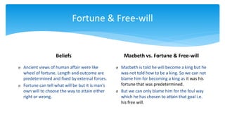 Fortune & Free-will
Beliefs
σ Ancient views of human affair were like
wheel of fortune. Length and outcome are
predetermined and fixed by external forces.
σ Fortune can tell what will be but it is man’s
own will to choose the way to attain either
right or wrong.
Macbeth vs. Fortune & Free-will
σ Macbeth is told he will become a king but he
was not told how to be a king. So we can not
blame him for becoming a king as it was his
fortune that was predetermined.
σ But we can only blame him for the foul way
which he has chosen to attain that goal i.e.
his free will.
 