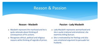 Reason & Passion
Reason - Macbeth
σ Macbeth represent the manhood and he is
quite rationale about thinking of
consequences of his actions.
σ Recognizes ethical, political and religious
reasons while thinking of regicide of prince.
Passion - Lady Macbeth
σ Lady Macbeth represents womanhood and
she is quite irrational and emotional, she
examines killing Duncan.
σ She is motivated by her feelings and also
uses emotional argument to persuade her
husband..
 