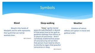 Symbols
Blood
Blood in the hands of
Macbeth and his wife represents
their guilt that can not be
washed clean.
(Act-V, Scene-I)
Weather
‘Sleep’ signify mental
peace & Lady Macbeth is devoid
of that peace due to her guilt as
goodness belongs from divine so
as peace of conscience . And if
somebody shattered that peace
of conscience by evil act then
that person must need to return
to divinity to regain that peaceful
conscience or sleep.
(Act-V, Scene-I)
Sleep-walking
Violation of nature
reflects corruption in moral and
political order.
 