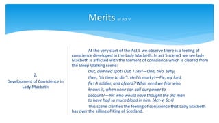 Merits of Act V
2.
Development of Conscience in
Lady Macbeth
At the very start of the Act 5 we observe there is a feeling of
conscience developed in the Lady Macbeth. In act 5 scene1 we see lady
Macbeth is afflicted with the torment of conscience which is cleared from
the Sleep Walking scene:
Out, damned spot! Out, I say!—One, two. Why,
then, ’tis time to do ’t. Hell is murky!—Fie, my lord,
fie! A soldier, and afeard? What need we fear who
knows it, when none can call our power to
account?—Yet who would have thought the old man
to have had so much blood in him. (Act-V, Sc-I)
This scene clarifies the feeling of conscience that Lady Macbeth
has over the killing of King of Scotland.
 
