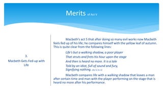 Merits of Act V
3.
Macbeth Gets Fed-up with
Life
Macbeth’s act 5 that after doing so many evil works now Macbeth
feels fed up of his life; he compares himself with the yellow leaf of autumn.
This is quite clear from the following lines:
Life’s but a walking shadow, a poor player
That struts and frets his hour upon the stage
And then is heard no more. It is a tale
Told by an idiot, full of sound and fury,
Signifying nothing. (Act-V, Sc-V)
Macbeth compares life with a walking shadow that leaves a man
after certain time and man with the player performing on the stage that is
heard no more after his performance.
 