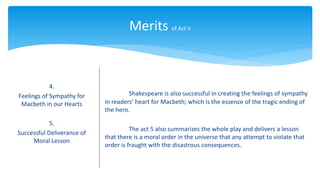 Merits of Act V
4.
Feelings of Sympathy for
Macbeth in our Hearts
5.
Successful Deliverance of
Moral Lesson
Shakespeare is also successful in creating the feelings of sympathy
in readers’ heart for Macbeth; which is the essence of the tragic ending of
the hero.
The act 5 also summarizes the whole play and delivers a lesson
that there is a moral order in the universe that any attempt to violate that
order is fraught with the disastrous consequences.
 