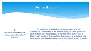 Demerits of Act V
1.
The conscience of Macbeth
not as strong as that of Lady
Macbeth
The conscience of Macbeth is not as strong as that of Lady
Macbeth; she starts walking in the sleep assuming the blood spot on her
hands and also goes insane because of her conscience but the case is
different with Macbeth. He shows his feelings of conscience but also kills
young Siward and before killing him Macbeth introduces himself as demon.
 