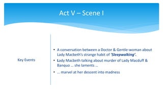 Act V – Scene I
Key Events
• A conversation between a Doctor & Gentle-woman about
Lady Macbeth’s strange habit of ‘Sleepwalking’.
• Lady Macbeth talking about murder of Lady Macduff &
Banquo … she laments …
• … marvel at her descent into madness
 