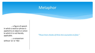 Metaphor
… a figure of speech
in which a word or phrase is
applied to an object or action
to which it is not literally
applicable.
… a comparison
without ‘as’ or ‘like’.
"Those linen cheeks of thine Are counselors to fear."
 